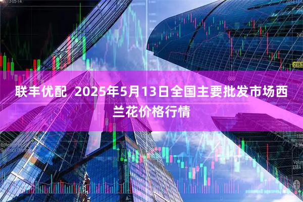 联丰优配  2025年5月13日全国主要批发市场西兰花价格行情