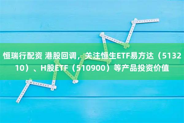 恒瑞行配资 港股回调，关注恒生ETF易方达（513210）、H股ETF（510900）等产品投资价值