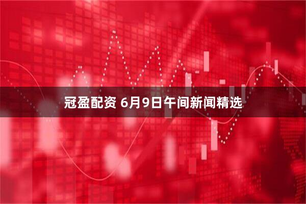 冠盈配资 6月9日午间新闻精选