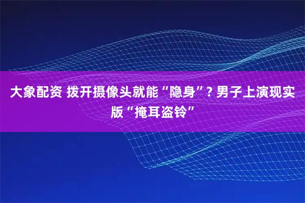 大象配资 拨开摄像头就能“隐身”? 男子上演现实版“掩耳盗铃”