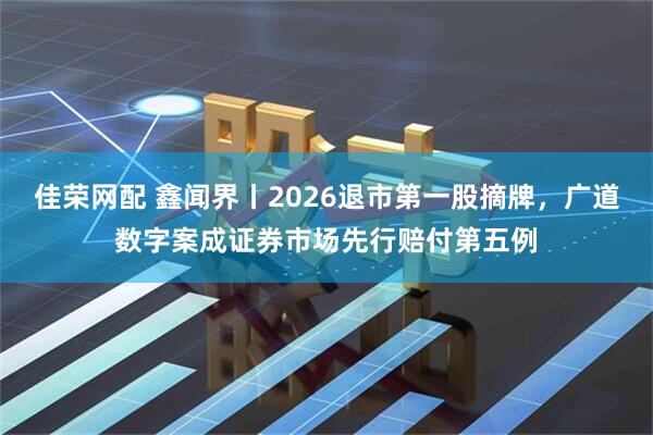 佳荣网配 鑫闻界丨2026退市第一股摘牌，广道数字案成证券市场先行赔付第五例