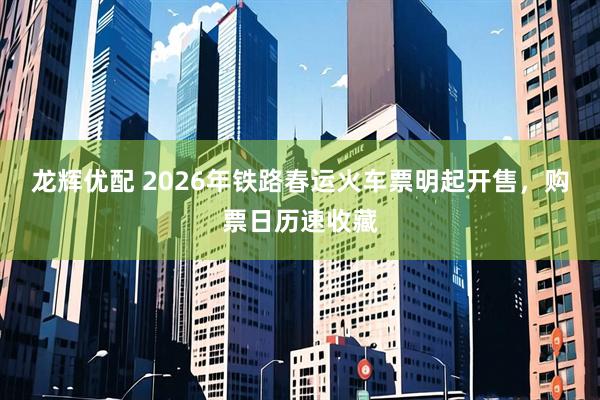 龙辉优配 2026年铁路春运火车票明起开售，购票日历速收藏