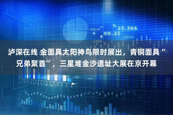 泸深在线 金面具太阳神鸟限时展出，青铜面具“兄弟聚首”，三星堆金沙遗址大展在京开幕