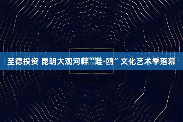 至德投资 昆明大观河畔“哇·鸥”文化艺术季落幕