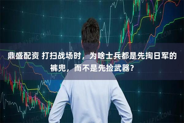 鼎盛配资 打扫战场时，为啥士兵都是先掏日军的裤兜，而不是先捡武器？