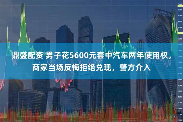 鼎盛配资 男子花5600元套中汽车两年使用权，商家当场反悔拒绝兑现，警方介入