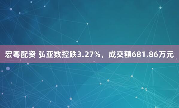 宏粤配资 弘亚数控跌3.27%，成交额681.86万元