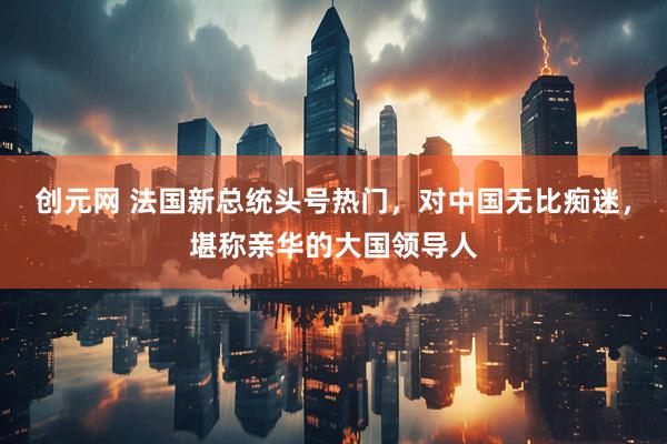 创元网 法国新总统头号热门，对中国无比痴迷，堪称亲华的大国领导人