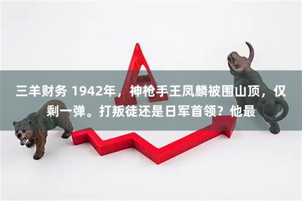 三羊财务 1942年，神枪手王凤麟被围山顶，仅剩一弹。打叛徒还是日军首领？他最