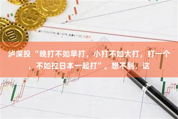 泸深投 “晚打不如早打，小打不如大打，打一个，不如拉日本一起打”。想不到，这