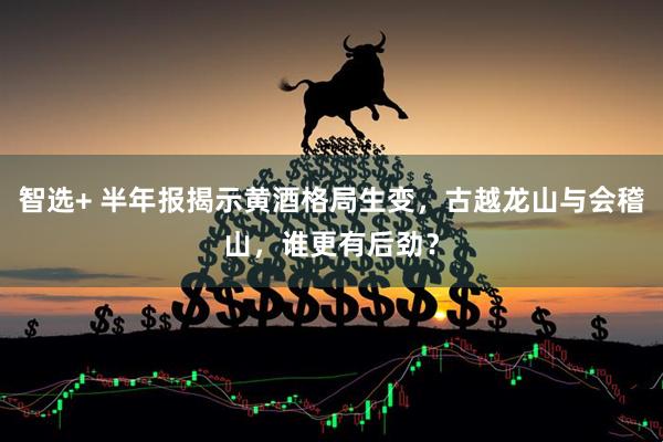 智选+ 半年报揭示黄酒格局生变，古越龙山与会稽山，谁更有后劲？