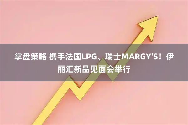 掌盘策略 携手法国LPG、瑞士MARGY'S！伊丽汇新品见面会举行