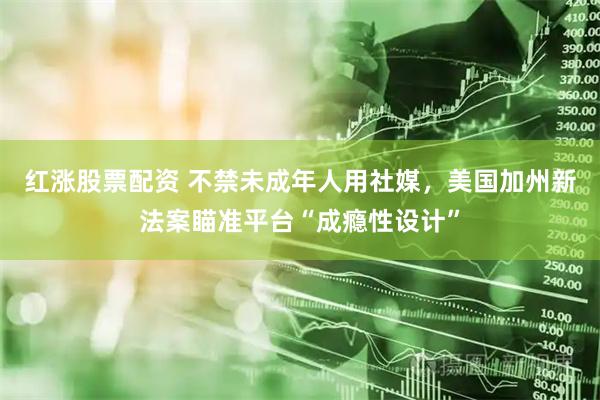 红涨股票配资 不禁未成年人用社媒，美国加州新法案瞄准平台“成瘾性设计”